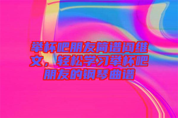 舉杯吧朋友簡譜閻維文，輕松學(xué)習(xí)舉杯吧朋友的鋼琴曲譜