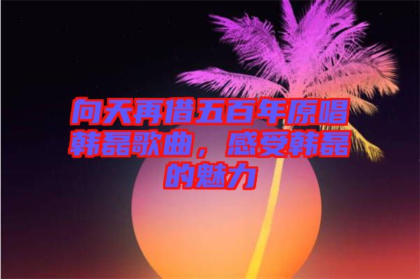 向天再借五百年原唱韓磊歌曲，感受韓磊的魅力