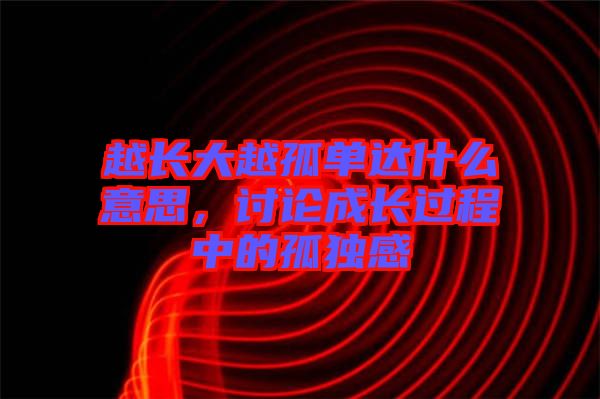 越長(zhǎng)大越孤單達(dá)什么意思，討論成長(zhǎng)過(guò)程中的孤獨(dú)感