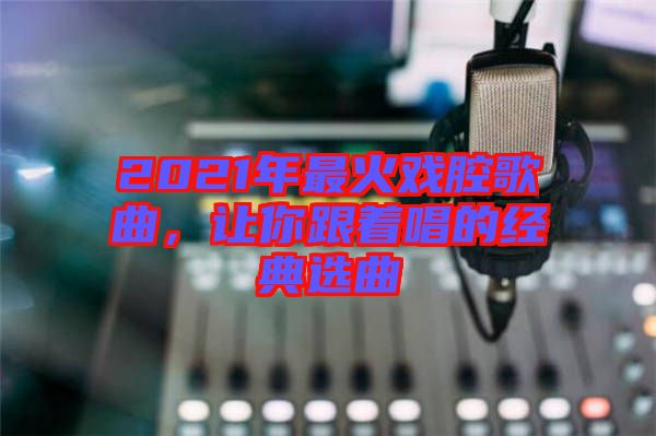 2021年最火戲腔歌曲，讓你跟著唱的經(jīng)典選曲