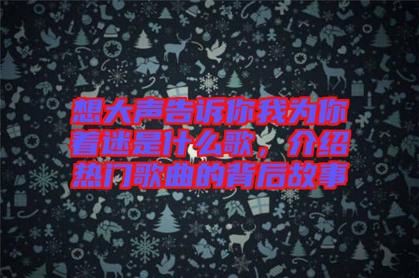 想大聲告訴你我為你著迷是什么歌，介紹熱門歌曲的背后故事