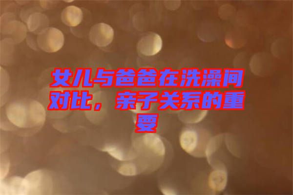 女兒與爸爸在洗澡間對(duì)比，親子關(guān)系的重要