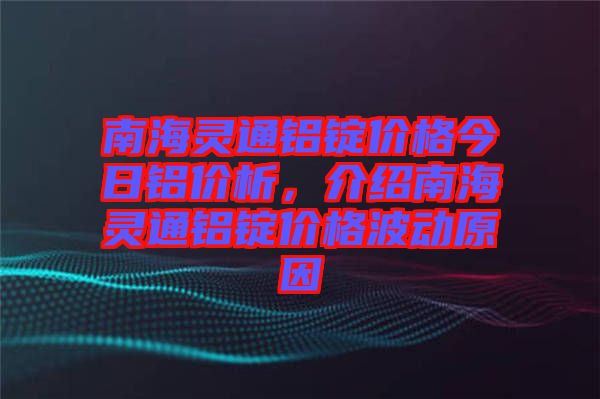 南海靈通鋁錠價格今日鋁價析，介紹南海靈通鋁錠價格波動原因