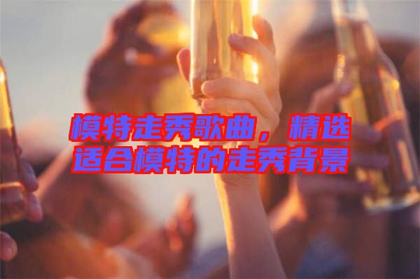 模特走秀歌曲，精選適合模特的走秀背景