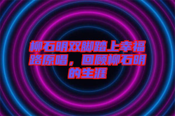 柳石明雙腳踏上幸福路原唱，回顧柳石明的生涯