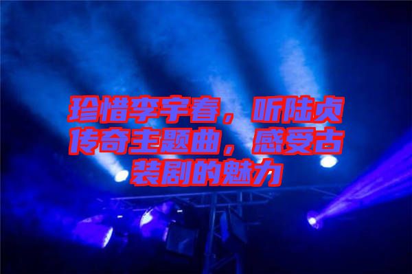 珍惜李宇春，聽陸貞傳奇主題曲，感受古裝劇的魅力