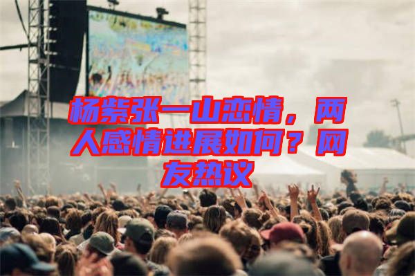 楊紫張一山戀情，兩人感情進(jìn)展如何？網(wǎng)友熱議