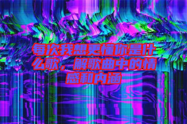 每次我想更懂你是什么歌，解歌曲中的情感和內(nèi)涵