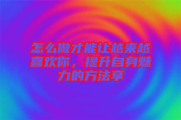 怎么做才能讓越來越喜歡你，提升自身魅力的方法享