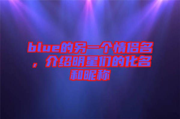 blue的另一個情侶名，介紹明星們的化名和昵稱