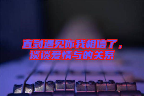 直到遇見你我相信了，談?wù)剱矍榕c的關(guān)系