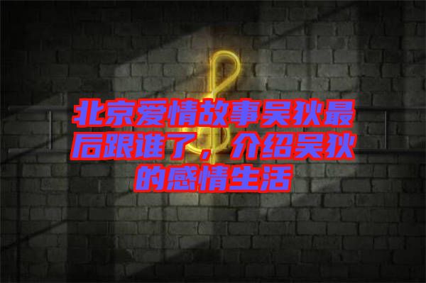 北京愛情故事吳狄最后跟誰了，介紹吳狄的感情生活