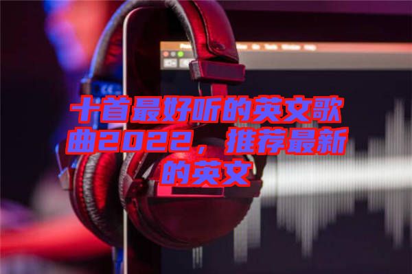 十首最好聽的英文歌曲2022，推薦最新的英文