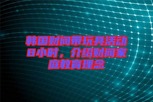 韓國財閥帶玩具活動8小時，介紹財閥家庭教育理念