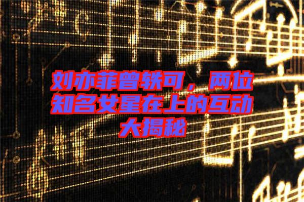 劉亦菲曾軼可，兩位知名女星在上的互動(dòng)大揭秘