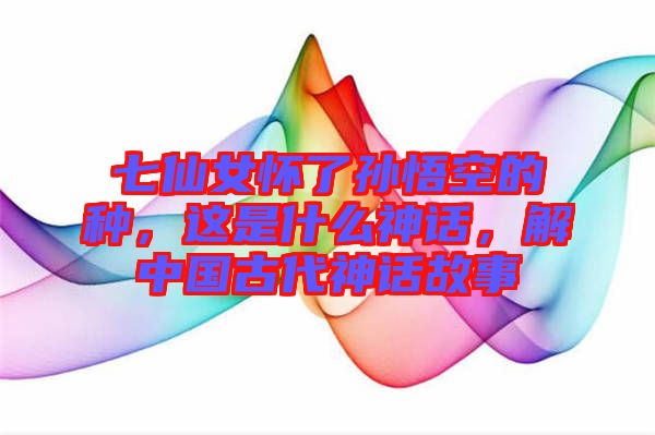 七仙女懷了孫悟空的種，這是什么神話，解中國古代神話故事