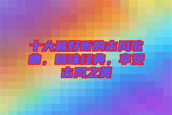 十大最好聽的古風(fēng)歌曲，回味經(jīng)典，享受古風(fēng)之美