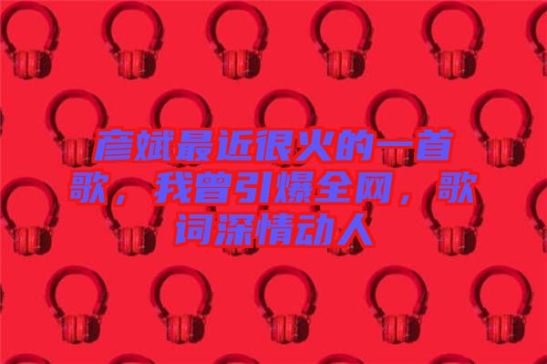 彥斌最近很火的一首歌，我曾引爆全網(wǎng)，歌詞深情動(dòng)人