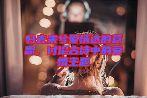 歸去來兮愛情達(dá)的意思，討論古詩中的愛情主題