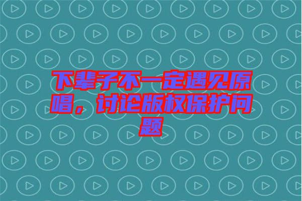 下輩子不一定遇見原唱，討論版權(quán)保護問題