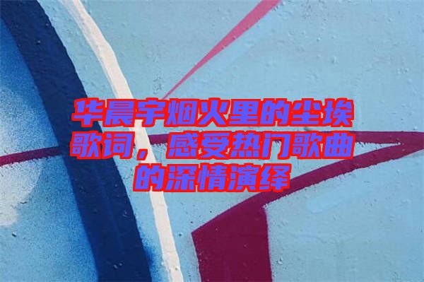 華晨宇煙火里的塵埃歌詞，感受熱門歌曲的深情演繹