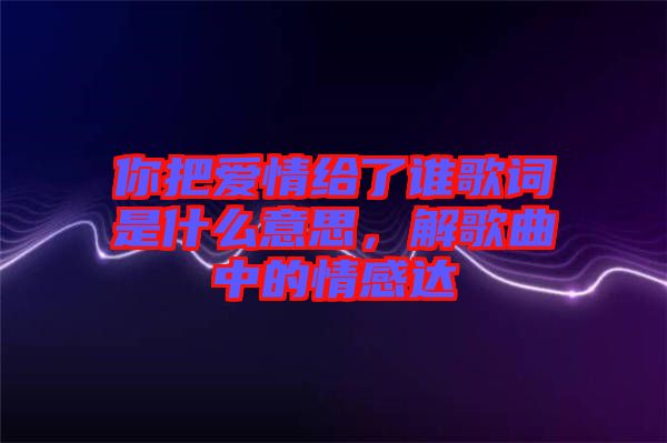 你把愛情給了誰歌詞是什么意思，解歌曲中的情感達(dá)