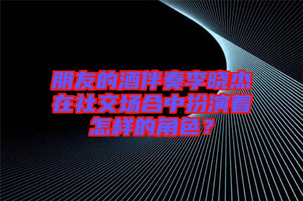 朋友的酒伴奏李曉杰在社交場合中扮演著怎樣的角色？