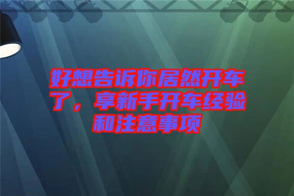 好想告訴你居然開車了，享新手開車經(jīng)驗(yàn)和注意事項(xiàng)