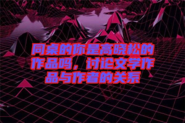 同桌的你是高曉松的作品嗎，討論文學作品與作者的關(guān)系