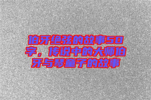 伯牙絕弦的故事50字，傳說(shuō)中的大師伯牙與琴童子的故事