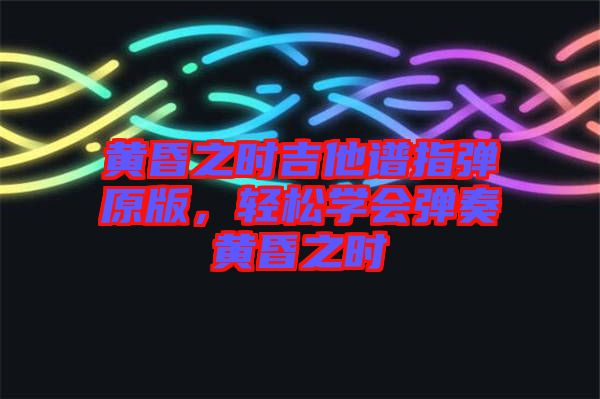 黃昏之時(shí)吉他譜指彈原版，輕松學(xué)會(huì)彈奏黃昏之時(shí)