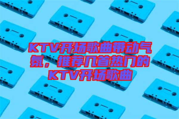 KTV開場歌曲帶動氣氛，推薦幾首熱門的KTV開場歌曲