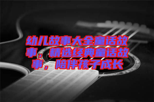 幼兒故事大全童話(huà)故事，精選經(jīng)典童話(huà)故事，陪伴孩子成長(zhǎng)