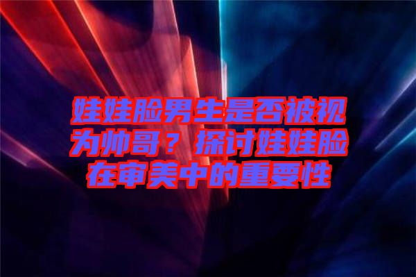 娃娃臉男生是否被視為帥哥？探討娃娃臉在審美中的重要性