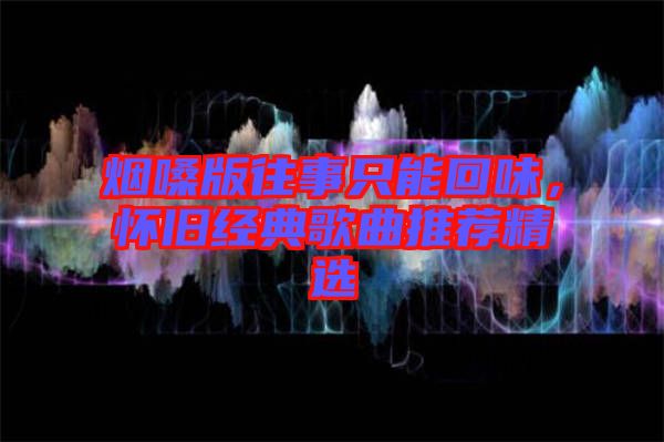 煙嗓版往事只能回味，懷舊經(jīng)典歌曲推薦精選