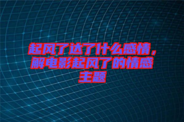 起風(fēng)了達(dá)了什么感情，解電影起風(fēng)了的情感主題