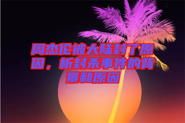 周杰倫被大陸封了原因，析封殺事件的背景和原因