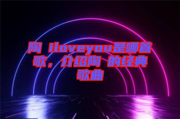 陶喆iloveyou是哪首歌，介紹陶喆的經(jīng)典歌曲