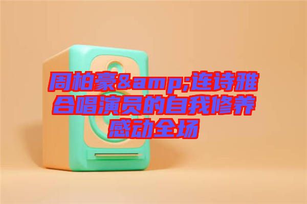 周柏豪&連詩雅合唱演員的自我修養(yǎng)感動(dòng)全場