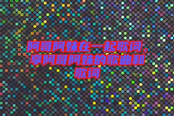 阿哥阿妹在一起歌詞，享阿哥阿妹的歌曲和歌詞