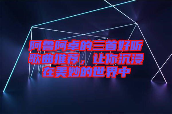 阿魯阿卓的三首好聽歌曲推薦，讓你沉浸在美妙的世界中