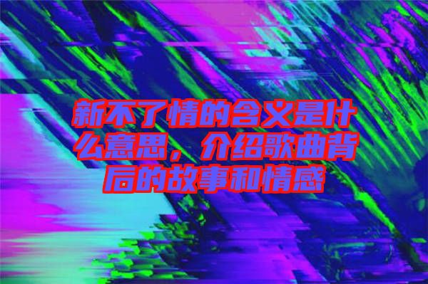 新不了情的含義是什么意思，介紹歌曲背后的故事和情感