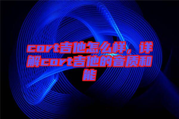 cort吉他怎么樣，詳解cort吉他的音質(zhì)和能