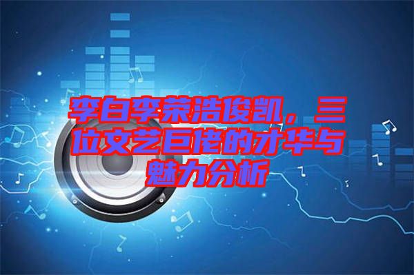 李白李榮浩俊凱，三位文藝巨佬的才華與魅力分析