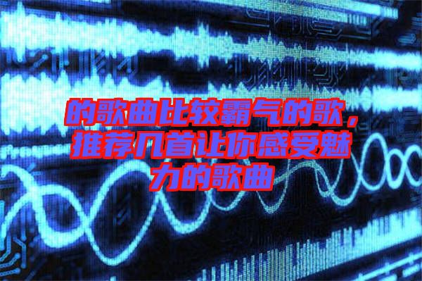 的歌曲比較霸氣的歌，推薦幾首讓你感受魅力的歌曲