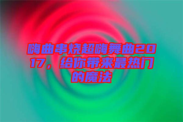 嗨曲串燒超嗨舞曲2017，給你帶來最熱門的魔法