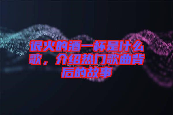 很火的酒一杯是什么歌，介紹熱門歌曲背后的故事