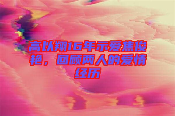 高以翔16年示愛焦俊艷，回顧兩人的愛情經(jīng)歷