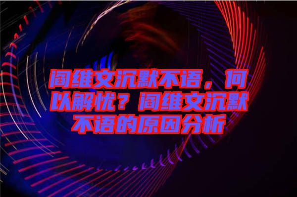 閻維文沉默不語，何以解憂？閻維文沉默不語的原因分析