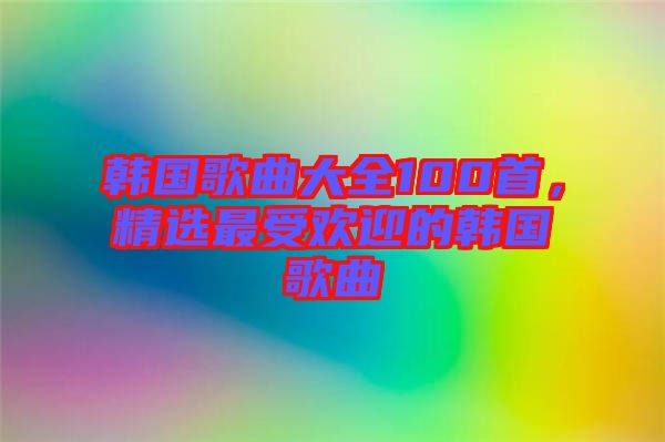 韓國歌曲大全100首，精選最受歡迎的韓國歌曲